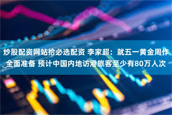 炒股配资网站拾必选配资 李家超：就五一黄金周作全面准备 预计中国内地访港旅客至少有80万人次