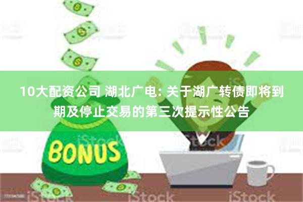 10大配资公司 湖北广电: 关于湖广转债即将到期及停止交易的第三次提示性公告