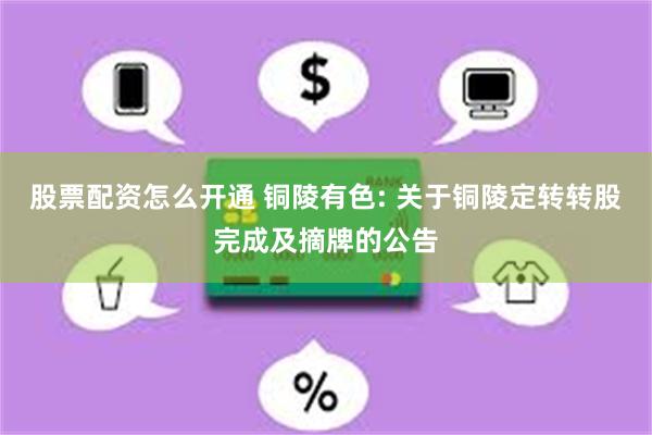 股票配资怎么开通 铜陵有色: 关于铜陵定转转股完成及摘牌的公告