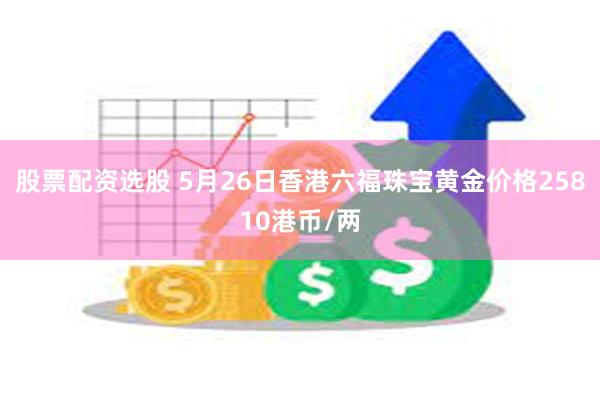 股票配资选股 5月26日香港六福珠宝黄金价格25810港币/两