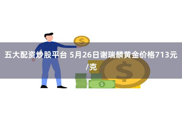 五大配资炒股平台 5月26日谢瑞麟黄金价格713元/克