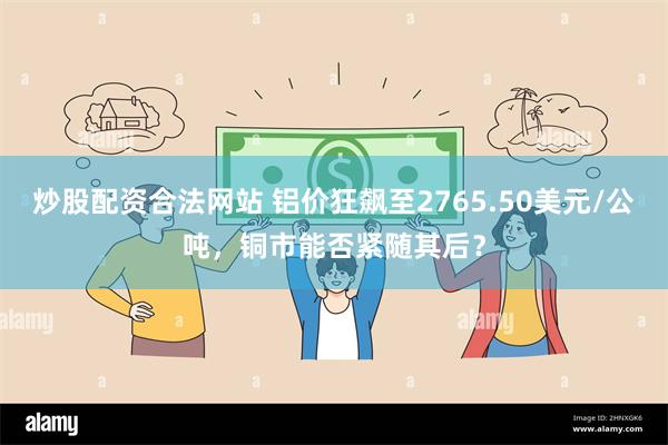 炒股配资合法网站 铝价狂飙至2765.50美元/公吨，铜市能否紧随其后？