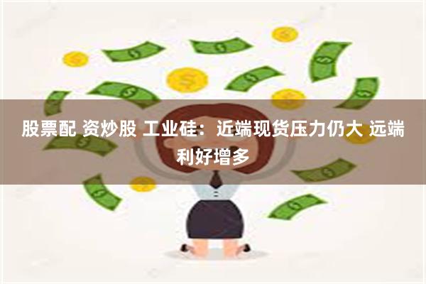 股票配 资炒股 工业硅：近端现货压力仍大 远端利好增多