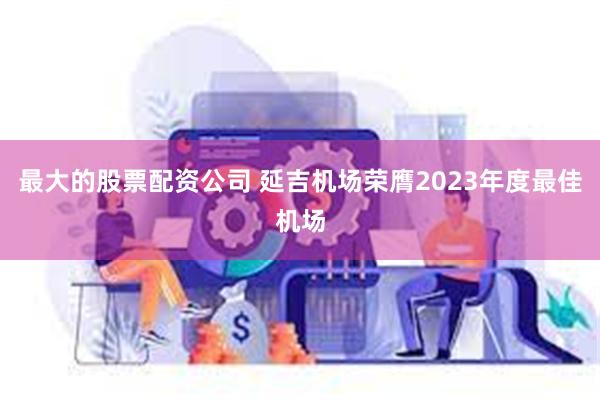 最大的股票配资公司 延吉机场荣膺2023年度最佳机场