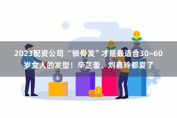 2023配资公司 “锁骨发”才是最适合30~60岁女人的发型！辛芷蕾、刘嘉玲都爱了
