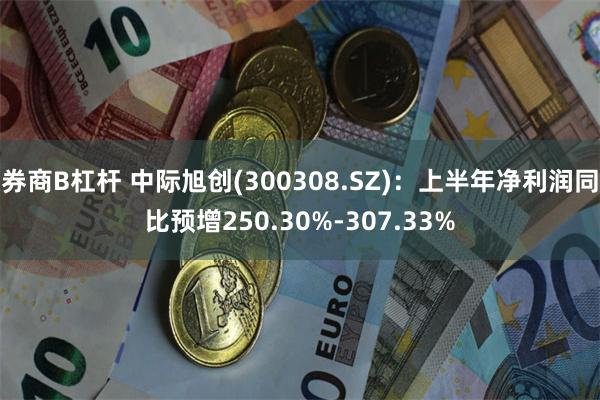 券商B杠杆 中际旭创(300308.SZ)：上半年净利润同比预增250.30%-307.33%