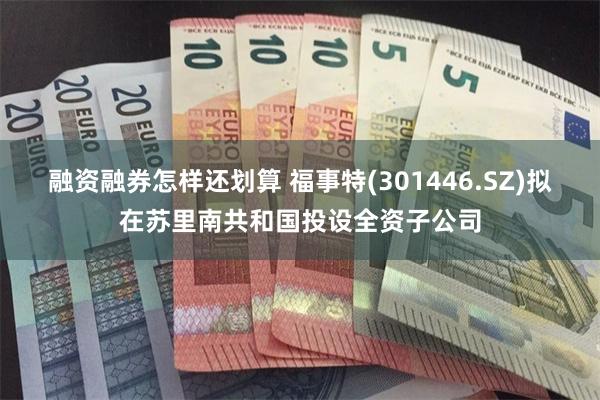 融资融券怎样还划算 福事特(301446.SZ)拟在苏里南共和国投设全资子公司