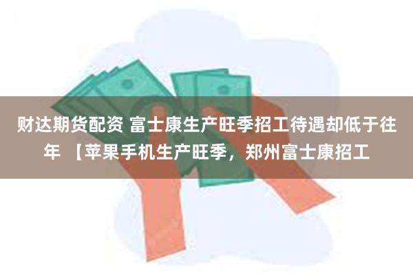 财达期货配资 富士康生产旺季招工待遇却低于往年 【苹果手机生产旺季，郑州富士康招工