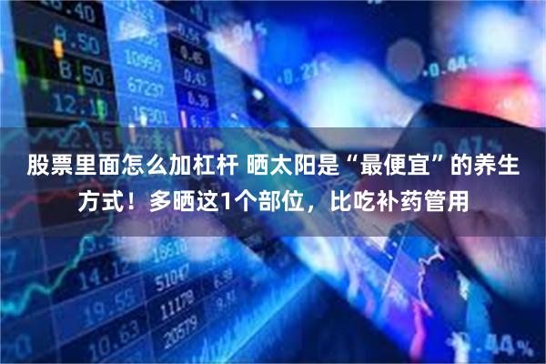 股票里面怎么加杠杆 晒太阳是“最便宜”的养生方式！多晒这1个部位，比吃补药管用