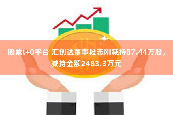 股票t+0平台 汇创达董事段志刚减持87.44万股，减持金额2483.3万元