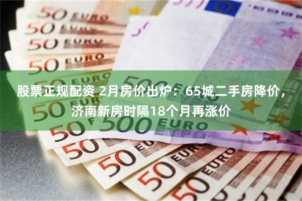 股票正规配资 2月房价出炉：65城二手房降价，济南新房时隔18个月再涨价