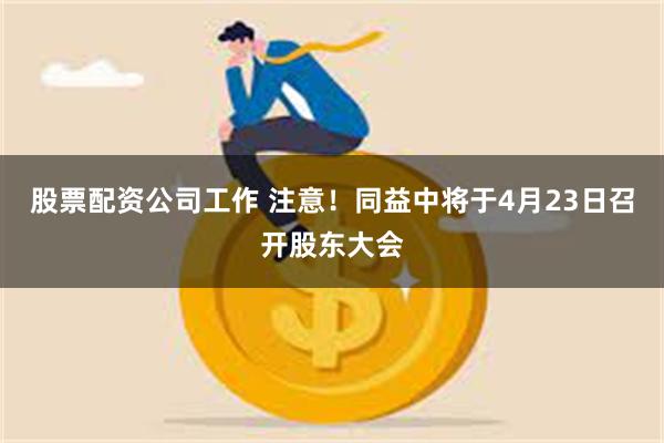 股票配资公司工作 注意！同益中将于4月23日召开股东大会