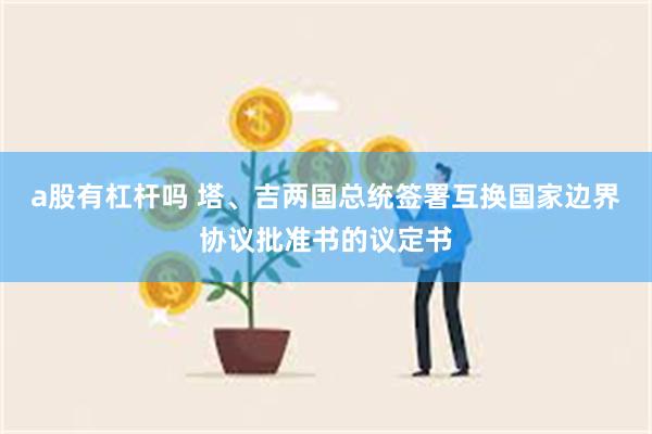 a股有杠杆吗 塔、吉两国总统签署互换国家边界协议批准书的议定书