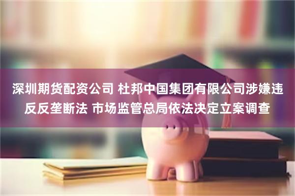 深圳期货配资公司 杜邦中国集团有限公司涉嫌违反反垄断法 市场监管总局依法决定立案调查