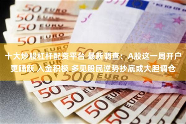 十大炒股杠杆配资平台 最新调查：A股这一周开户更踊跃 入金积极 多见股民逆势抄底或大胆调仓