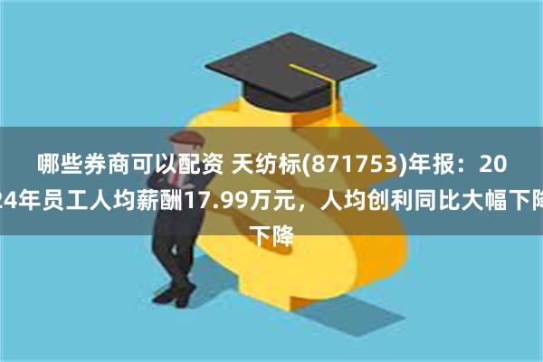 哪些券商可以配资 天纺标(871753)年报：2024年员工人均薪酬17.99万元，人均创利同比大幅下降