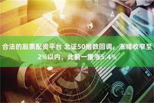 合法的股票配资平台 北证50指数回调，涨幅收窄至2%以内，此