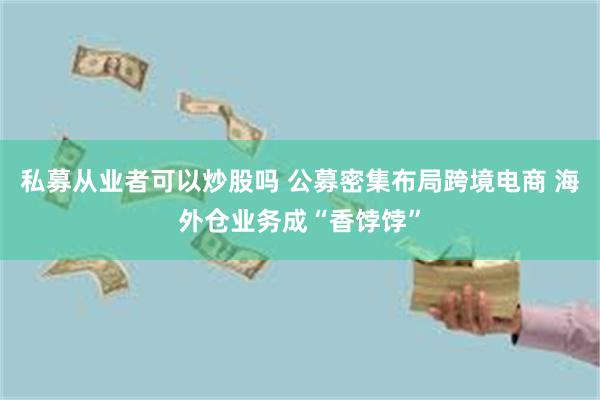 私募从业者可以炒股吗 公募密集布局跨境电商 海外仓业务成“香