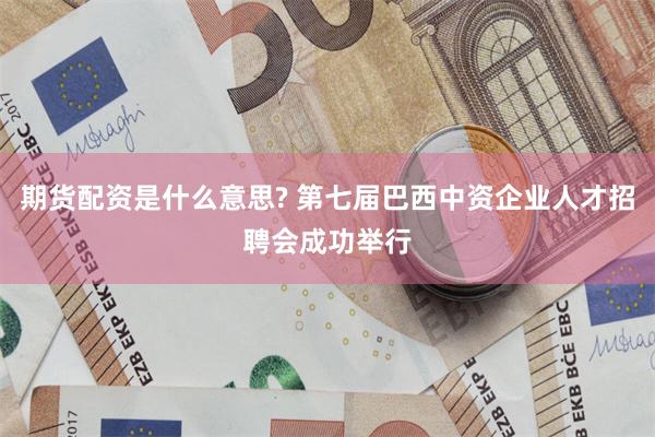 期货配资是什么意思? 第七届巴西中资企业人才招聘会成功举行