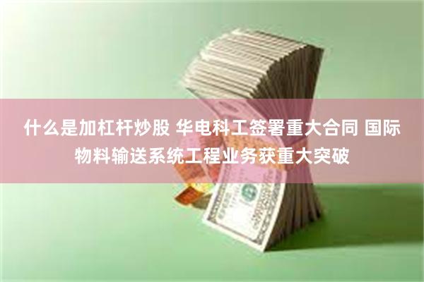 什么是加杠杆炒股 华电科工签署重大合同 国际物料输送系统工程