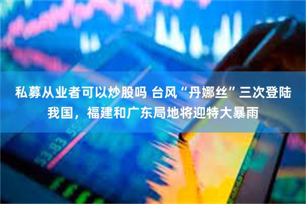私募从业者可以炒股吗 台风“丹娜丝”三次登陆我国，福建和广东