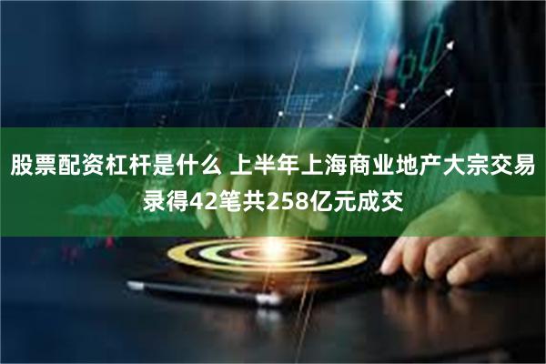 股票配资杠杆是什么 上半年上海商业地产大宗交易录得42笔共2