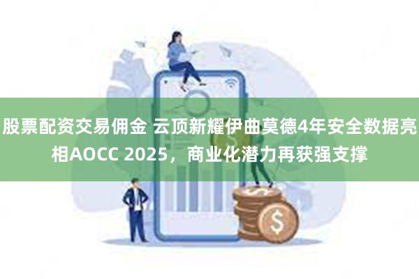 股票配资交易佣金 云顶新耀伊曲莫德4年安全数据亮相AOCC 