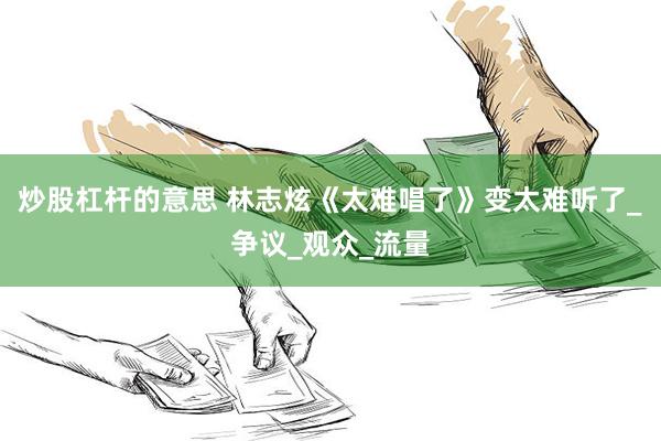炒股杠杆的意思 林志炫《太难唱了》变太难听了_争议_观众_流