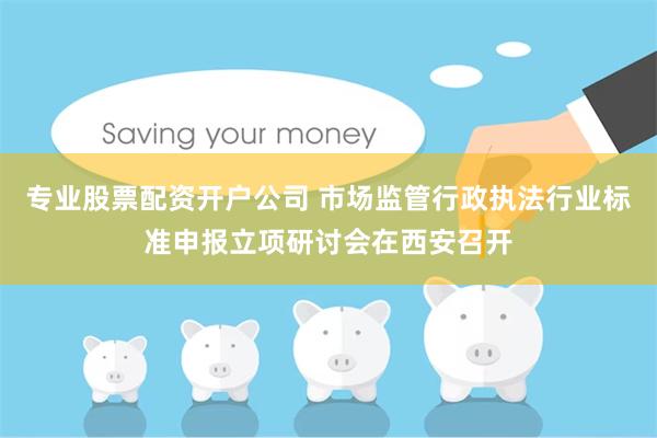专业股票配资开户公司 市场监管行政执法行业标准申报立项研讨会