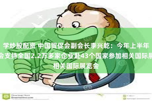 学炒股配资 中国贸促会副会长李兴乾：今年上半年贸促会支持全国