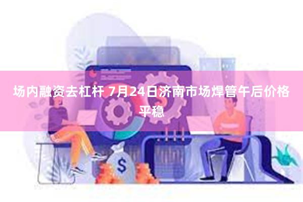 场内融资去杠杆 7月24日济南市场焊管午后价格平稳