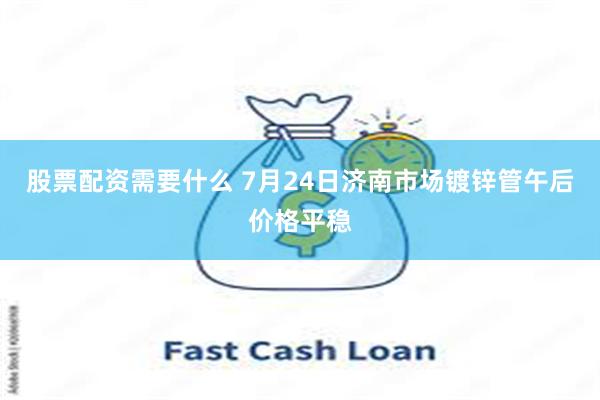 股票配资需要什么 7月24日济南市场镀锌管午后价格平稳