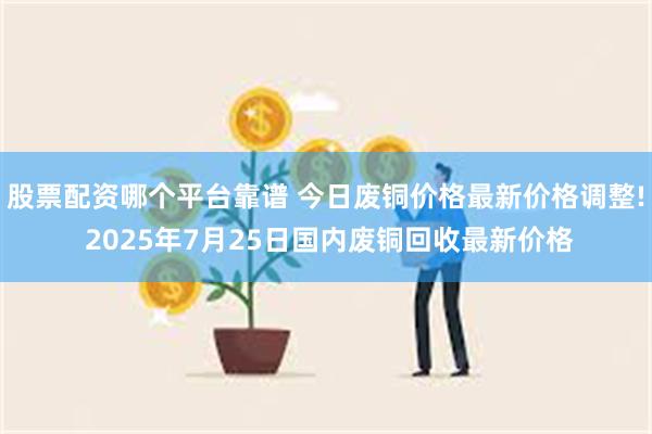 股票配资哪个平台靠谱 今日废铜价格最新价格调整! 2025年
