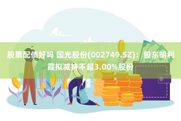 股票配债好吗 国光股份(002749.SZ)：股东胡利霞拟减