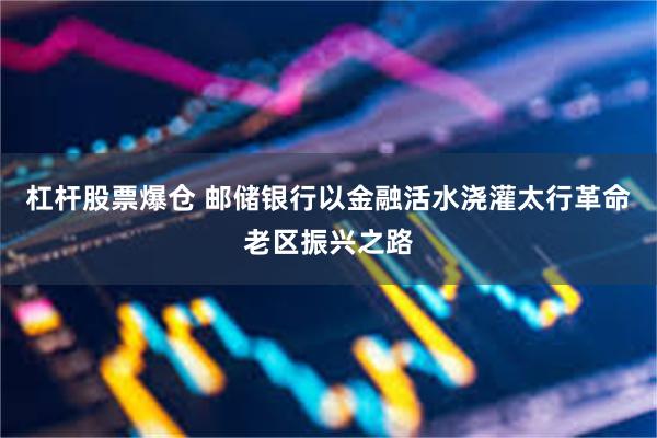 杠杆股票爆仓 邮储银行以金融活水浇灌太行革命老区振兴之路