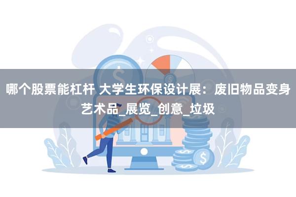哪个股票能杠杆 大学生环保设计展：废旧物品变身艺术品_展览_