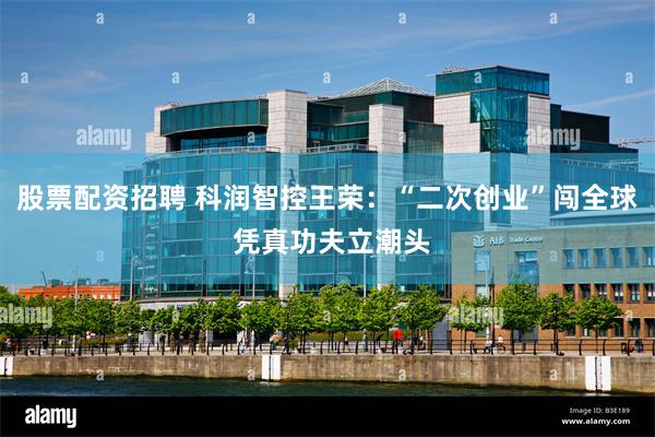 股票配资招聘 科润智控王荣：“二次创业”闯全球 凭真功夫立潮
