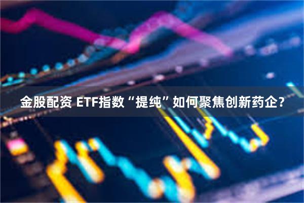 金股配资 ETF指数“提纯”如何聚焦创新药企？