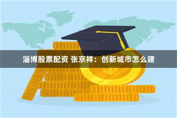淄博股票配资 张京祥：创新城市怎么建