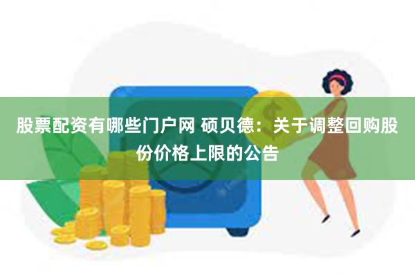 股票配资有哪些门户网 硕贝德：关于调整回购股份价格上限的公告